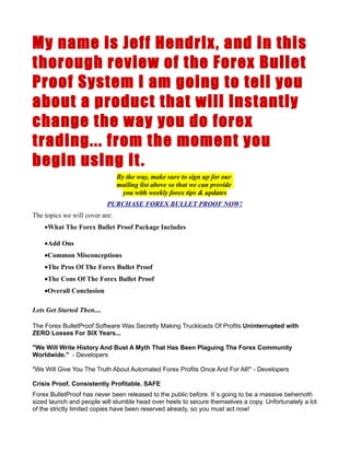 My name is Jeff Hendrix , and in this
thorough review of the Forex Bullet
Proof System I am going to tell you
about a product that will instantly
change the way you do forex
trading... from the moment you
begin using it .
                                By the way, make sure to sign up for our
                                mailing list above so that we can provide
                                  you with weekly forex tips & updates
                            PURCHASE FOREX BULLET PROOF NOW!
The topics we will cover are:
    •What The Forex Bullet Proof Package Includes

    •Add Ons
    •Common Misconceptions
    •The Pros Of The Forex Bullet Proof
    •The Cons Of The Forex Bullet Proof
    •Overall Conclusion

Lets Get Started Then....

The Forex BulletProof Software Was Secretly Making Truckloads Of Profits Uninterrupted with
ZERO Losses For SIX Years...

"We Will Write History And Bust A Myth That Has Been Plaguing The Forex Community
Worldwide." - Developers

"We Will Give You The Truth About Automated Forex Profits Once And For All!" - Developers

Crisis Proof. Consistently Profitable. SAFE
Forex BulletProof has never been released to the public before. It`s going to be a massive behemoth
sized launch and people will stumble head over heels to secure themselves a copy. Unfortunately a lot
of the strictly limited copies have been reserved already, so you must act now!
 