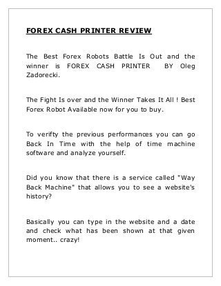 FOREX CASH PRINTER REVIEW
The Best Forex Robots Battle Is Out and the
winner is FOREX CASH PRINTER
BY Oleg
Zadorecki.

The Fight Is over and the Winner Takes It All ! Best
Forex Robot Available now for you to buy.

To verifty the previous performances you can go
Back In Time with the help of time machine
software and analyze yourself.

Did you know that there is a service called "Way
Back Machine" that allows you to see a website's
history?

Basically you can type in the website and a date
and check what has been shown at that given
moment.. crazy!

 