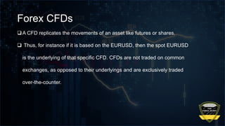 Forex CFDs
A CFD replicates the movements of an asset like futures or shares.
 Thus, for instance if it is based on the EURUSD, then the spot EURUSD
is the underlying of that specific CFD. CFDs are not traded on common
exchanges, as opposed to their underlyings and are exclusively traded
over-the-counter.
 