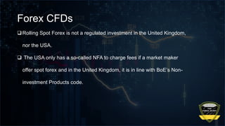 Forex CFDs
Rolling Spot Forex is not a regulated investment in the United Kingdom,
nor the USA.
 The USA only has a so-called NFA to charge fees if a market maker
offer spot forex and in the United Kingdom, it is in line with BoE’s Non-
investment Products code.
 