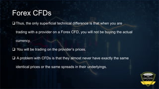 Forex CFDs
Thus, the only superficial technical difference is that when you are
trading with a provider on a Forex CFD, you will not be buying the actual
currency.
 You will be trading on the provider’s prices.
 A problem with CFDs is that they almost never have exactly the same
identical prices or the same spreads in their underlyings.
 