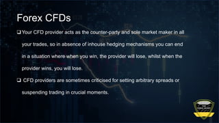 Forex CFDs
Your CFD provider acts as the counter-party and sole market maker in all
your trades, so in absence of inhouse hedging mechanisms you can end
in a situation where when you win, the provider will lose, whilst when the
provider wins, you will lose.
 CFD providers are sometimes criticised for setting arbitrary spreads or
suspending trading in crucial moments.
 