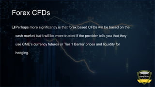 Forex CFDs
Perhaps more significantly is that forex based CFDs will be based on the
cash market but it will be more trusted if the provider tells you that they
use CME’s currency futures or Tier 1 Banks’ prices and liquidity for
hedging.
 