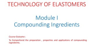 TECHNOLOGY OF ELASTOMERS
Module I
Compounding Ingredients
Course Outcome :
To Comprehend the preparation , properties and applications of compounding
ingredients.
 
