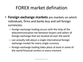 FOREX market defination
• Foreign exchange markets are markets on which
individuals, firms and banks buy and sell foreign
currencies:
– foreign exchange trading occurs with the help of the
telecommunication net between buyers and sellers of
foreign exchange that are located all over the world
– can actually talk about a single international foreign
exchange market for every single currency
– foreign exchange trading takes place at least in some of
the world financial centers in every moment
www.StudsPlanet.com
 