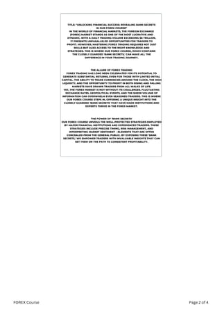 TITLE: "UNLOCKING FINANCIAL SUCCESS: REVEALING BANK SECRETS
IN OUR FOREX COURSE"
IN THE WORLD OF FINANCIAL MARKETS, THE FOREIGN EXCHANGE
(FOREX) MARKET STANDS AS ONE OF THE MOST LUCRATIVE AND
DYNAMIC. WITH A DAILY TRADING VOLUME EXCEEDING $6 TRILLION,
IT PRESENTS UNPARALLELED OPPORTUNITIES FOR TRADERS TO
PROFIT. HOWEVER, MASTERING FOREX TRADING REQUIRES NOT JUST
SKILLS BUT ALSO ACCESS TO THE RIGHT KNOWLEDGE AND
STRATEGIES. THIS IS WHERE OUR FOREX COURSE, WHICH CONTAINS
THE CLOSELY GUARDED 'BANK SECRETS,' CAN MAKE ALL THE
DIFFERENCE IN YOUR TRADING JOURNEY.
THE ALLURE OF FOREX TRADING
FOREX TRADING HAS LONG BEEN CELEBRATED FOR ITS POTENTIAL TO
GENERATE SUBSTANTIAL RETURNS, EVEN FOR THOSE WITH LIMITED INITIAL
CAPITAL. THE ABILITY TO TRADE CURRENCIES AROUND THE CLOCK, THE HIGH
LIQUIDITY, AND THE OPPORTUNITY TO PROFIT IN BOTH RISING AND FALLING
MARKETS HAVE DRAWN TRADERS FROM ALL WALKS OF LIFE.
YET, THE FOREX MARKET IS NOT WITHOUT ITS CHALLENGES. FLUCTUATING
EXCHANGE RATES, GEOPOLITICAL EVENTS, AND THE SHEER VOLUME OF
INFORMATION CAN OVERWHELM EVEN SEASONED TRADERS. THIS IS WHERE
OUR FOREX COURSE STEPS IN, OFFERING A UNIQUE INSIGHT INTO THE
CLOSELY GUARDED 'BANK SECRETS' THAT HAVE MADE INSTITUTIONS AND
EXPERTS THRIVE IN THE FOREX MARKET.
THE POWER OF 'BANK SECRETS'
OUR FOREX COURSE UNVEILS THE WELL-PROTECTED STRATEGIES EMPLOYED
BY MAJOR FINANCIAL INSTITUTIONS AND EXPERIENCED TRADERS. THESE
STRATEGIES INCLUDE PRECISE TIMING, RISK MANAGEMENT, AND
INTERPRETING MARKET SENTIMENT – ELEMENTS THAT ARE OFTEN
CONCEALED FROM THE GENERAL PUBLIC. BY EXPOSING THESE 'BANK
SECRETS,' WE EMPOWER TRADERS WITH INVALUABLE INSIGHTS THAT CAN
SET THEM ON THE PATH TO CONSISTENT PROFITABILITY.
FOREX Course Page 2 of 4
 