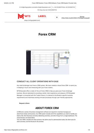 8/25/23, 4:21 PM Forex CRM Solution | Forex CRM Software | Forex CRM System Provider India
https://www.mt5greylabel.com/forex-crm/ 1/5
info@mt5greylabel.com(mailto:info@mt5greylabel.com)
 +442032867515(tel:+442032867515)

(https://wa.me/+442032867515)

(https://mt5greylabel.com/)
Pricing
(http://[wd_hustle%20id=2%20type=popup]C
ForexCRM
CONDUCTALLCLIENTOPERATIONSWITHEASE
AnyretailbrokeragemusthaveaCRMsystem.WehavecreatedarobustforexCRM toassistyou
inkeepingintouchandinteractingwithyourForextraders.
MT5GreyLabeloffersastate-of-the-artForexCRMtohelpyougrowyourForexbrokerage
business.Wearededicatedtoprovidingabetterclientexperienceandpleasure.MT5Greylabel
ManagerisconnectedwiththeTrader’sRoom;itistailoredtotheBroker’sspecificbusiness
requirementsandmaximisesexistingintricateprocessesthroughuser-friendlyapproaches.
RequestaDemo
ABOUT FOREX CRM
A CRM and a variety of business management software are required to maintain/manage your
client/forex broker and business. Our CRM system includes all of the capabilities you need to handle your
Clients, IBs, Stuff, Business Activities, Marketing Activities, and other things from a single dashboard. The
characteristics are listed below.
This new CRM is divided into three sections: the admin area for administrative tasks, the client area for
client activities, and the IB area for IB activities.

 