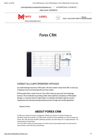 9/6/23, 12:38 PM Forex CRM Solution | Forex CRM Software | Forex CRM System Provider India
info@mt5greylabel.com(mailto:info@mt5greylabel.com) 44 2032867515(tel:+44 2032867515
(https://wa.me/ 442032867515
(https://mt5greylabel.com/)
Pricing
(http://[wd_hustle%20id=2%20type=popup]C
Forex CRM
CONDUCTALL CLIENT OPERATIONS WITH EASE
Any retail brokerage must have a CRM system. We have created a robust forex CRM to assist you
in keeping in touch and interacting with your Forex traders.
MT5GreyLabel offers a state-of-the-art Forex CRM to help you grow your Forex brokerage
business. We are dedicated to providing a better client experience and pleasure. MT5Greylabel
Manager is connected with the Trader’sRoom; itis tailored to the Broker’s specific business
requirements and maximises existing intricate processes through user-friendly approaches.
Requesta Demo
ABOUT FOREX CRM
A CRM and a variety of business management software are required to maintain/manage your
client/forex broker and business. Our CRM system includes all of the capabilities you need to handle your
Clients, IBs, Stuff, Business Activities, Marketing Activities, and other things from a single dashboard. The
characteristics are listed below.
This new CRM is divided into three sections: the admin area for administrative tasks, the client area for
client activities, and the IB area for IB activities.
https://www.mt5greylabel.com/forex-crm/ 1/5
 