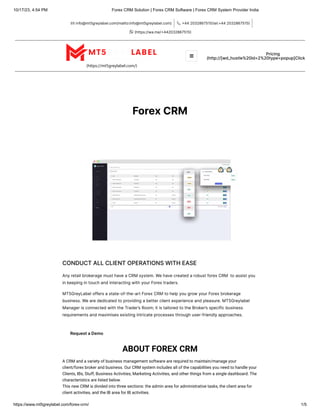 10/17/23, 4:54 PM Forex CRM Solution | Forex CRM Software | Forex CRM System Provider India
https://www.mt5greylabel.com/forex-crm/ 1/5
info@mt5greylabel.com(mailto:info@mt5greylabel.com)
 +442032867515(tel:+442032867515)

(https://wa.me/+442032867515)

(https://mt5greylabel.com/)
Pricing
(http://[wd_hustle%20id=2%20type=popup]Click
ForexCRM
CONDUCTALLCLIENTOPERATIONSWITHEASE
AnyretailbrokeragemusthaveaCRMsystem.WehavecreatedarobustforexCRM toassistyou
inkeepingintouchandinteractingwithyourForextraders.
MT5GreyLabeloffersastate-of-the-artForexCRMtohelpyougrowyourForexbrokerage
business.Wearededicatedtoprovidingabetterclientexperienceandpleasure.MT5Greylabel
ManagerisconnectedwiththeTrader’sRoom;itistailoredtotheBroker’sspecificbusiness
requirementsandmaximisesexistingintricateprocessesthroughuser-friendlyapproaches.
RequestaDemo
ABOUT FOREX CRM
A CRM and a variety of business management software are required to maintain/manage your
client/forex broker and business. Our CRM system includes all of the capabilities you need to handle your
Clients, IBs, Stuff, Business Activities, Marketing Activities, and other things from a single dashboard. The
characteristics are listed below.
This new CRM is divided into three sections: the admin area for administrative tasks, the client area for
client activities, and the IB area for IB activities.

 