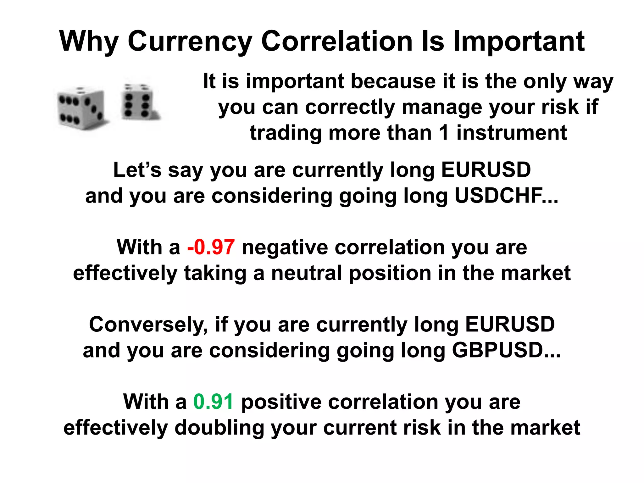 Let’s say you are currently long EURUSD
and you are considering going long USDCHF...
With a -0.97 negative correlation you are
effectively taking a neutral position in the market
Conversely, if you are currently long EURUSD
and you are considering going long GBPUSD...
With a 0.91 positive correlation you are
effectively doubling your current risk in the market
Why Currency Correlation Is Important
It is important because it is the only way
you can correctly manage your risk if
trading more than 1 instrument
 