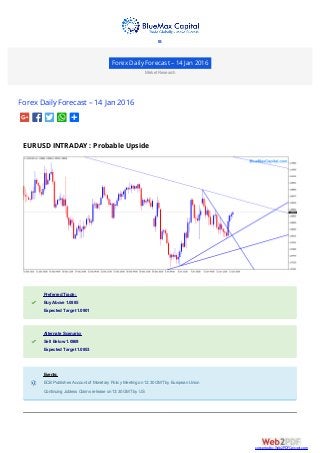 Forex Daily Forecast – 14 Jan 2016
Market Research
Forex Daily Forecast – 14 Jan 2016
EURUSD INTRADAY : Probable Upside
Preferred Trade:Preferred Trade:
Buy Above 1.0885Buy Above 1.0885
Expected Target 1.0901Expected Target 1.0901
Alternate Scenario:Alternate Scenario:
Sell Below 1.0869Sell Below 1.0869
Expected Target 1.0853Expected Target 1.0853
Events:Events:
ECB Publishes Account of Monetary Policy Meeting on 12:30 GMTby European UnionECB Publishes Account of Monetary Policy Meeting on 12:30 GMTby European Union
Continuing Jobless Claims release on 13:30 GMTby USContinuing Jobless Claims release on 13:30 GMTby US

converted by Web2PDFConvert.com
 