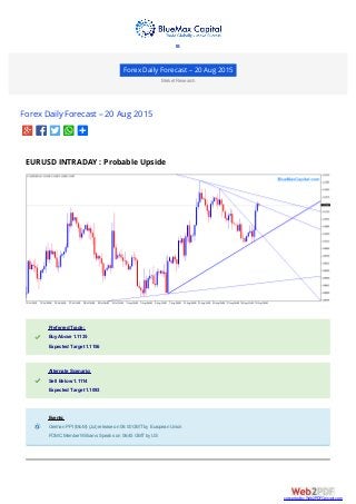 Forex Daily Forecast – 20 Aug 2015
Market Research
Forex Daily Forecast – 20 Aug 2015
EURUSD INTRADAY : Probable Upside
Preferred Trade:Preferred Trade:
Buy Above 1.1135Buy Above 1.1135
Expected Target 1.1156Expected Target 1.1156
Alternate Scenario:Alternate Scenario:
Sell Below 1.1114Sell Below 1.1114
Expected Target 1.1093Expected Target 1.1093
Events:Events:
German PPI (MoM) (Jul) release on 06:00 GMTby European UnionGerman PPI (MoM) (Jul) release on 06:00 GMTby European Union
FOMC Member Williams Speaks on 06:45 GMTby USFOMC Member Williams Speaks on 06:45 GMTby US

converted by Web2PDFConvert.com
 