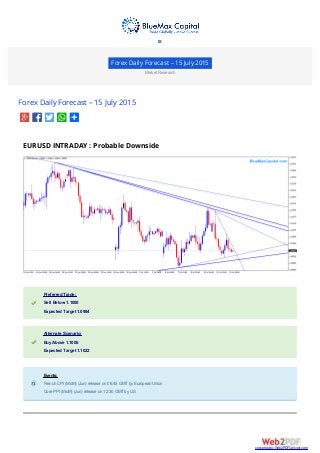 Forex Daily Forecast – 15 July 2015
Market Research
Forex Daily Forecast – 15 July 2015
EURUSD INTRADAY : Probable Downside
Preferred Trade:Preferred Trade:
Sell Below 1.1000Sell Below 1.1000
Expected Target 1.0984Expected Target 1.0984
Alternate Scenario:Alternate Scenario:
Buy Above 1.1006Buy Above 1.1006
Expected Target 1.1022Expected Target 1.1022
Events:Events:
French CPI (MoM) (Jun) release on 06:45 GMTby European UnionFrench CPI (MoM) (Jun) release on 06:45 GMTby European Union
Core PPI (MoM) (Jun) release on 12:30 GMTby USCore PPI (MoM) (Jun) release on 12:30 GMTby US

converted by Web2PDFConvert.com
 