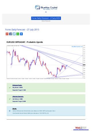 Forex Daily Forecast – 27 July 2015
Market Research
Forex Daily Forecast – 27 July 2015
EURUSD INTRADAY : Probable Upside
Preferred Trade:Preferred Trade:
Buy Above 1.0996Buy Above 1.0996
Expected Target 1.1025Expected Target 1.1025
Alternate Scenario:Alternate Scenario:
Sell Below 1.0968Sell Below 1.0968
Expected Target 1.0939Expected Target 1.0939
Events:Events:
German Ifo Business Climate Index (Jul) release on 08:00 GMTby European UnionGerman Ifo Business Climate Index (Jul) release on 08:00 GMTby European Union
Core Durable Goods Orders (MoM) (Jun) release on 12:30 GMTby USCore Durable Goods Orders (MoM) (Jun) release on 12:30 GMTby US

converted by Web2PDFConvert.com
 