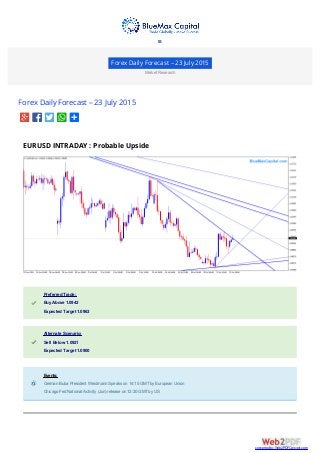 Forex Daily Forecast – 23 July 2015
Market Research
Forex Daily Forecast – 23 July 2015
EURUSD INTRADAY : Probable Upside
Preferred Trade:Preferred Trade:
Buy Above 1.0942Buy Above 1.0942
Expected Target 1.0963Expected Target 1.0963
Alternate Scenario:Alternate Scenario:
Sell Below 1.0921Sell Below 1.0921
Expected Target 1.0900Expected Target 1.0900
Events:Events:
German Buba President Weidmann Speaks on 14:15 GMTby European UnionGerman Buba President Weidmann Speaks on 14:15 GMTby European Union
Chicago Fed National Activity (Jun) release on 12:30 GMTby USChicago Fed National Activity (Jun) release on 12:30 GMTby US

converted by Web2PDFConvert.com
 