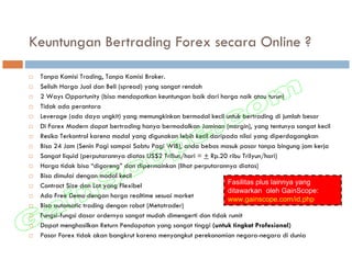 Keuntungan Bertrading Forex secara Online ?

 Tanpa Komisi Trading, Tanpa Komisi Broker.
 Selisih Harga Jual dan Beli (spread) yang sangat rendah
 2 Ways Opportunity (bisa mendapatkan keuntungan baik dari harga naik atau turun)
 Tidak ada perantara
 Leverage (ada daya ungkit) yang memungkinkan bermodal kecil untuk bertrading di jumlah besar
 Di Forex Modern dapat bertrading hanya bermodalkan Jaminan (margin), yang tentunya sangat kecil
 Resiko Terkontrol karena modal yang digunakan lebih kecil daripada nilai yang diperdagangkan
 Bisa 24 Jam (Senin Pagi sampai Sabtu Pagi WIB), anda bebas masuk pasar tanpa bingung jam kerja
 Sangat liquid (perputarannya diatas US$2 Triliun/hari = + Rp.20 ribu Trilyun/hari)
 Harga tidak bisa “digoreng” dan dipermainkan (lihat perputarannya diatas)
 Bisa dimulai dengan modal kecil
 Contract Size dan Lot yang Flexibel                            Fasilitas plus lainnya yang
                                                                ditawarkan oleh GainScope:
 Ada Free Demo dengan harga realtime sesuai market
                                                                www.gainscope.com/id.php
 Bisa automatic trading dengan robot (Metatrader)
 Fungsi-fungsi dasar ordernya sangat mudah dimengerti dan tidak rumit
 Dapat menghasilkan Return Pendapatan yang sangat tinggi (untuk tingkat Profesional)
 Pasar Forex tidak akan bangkrut karena menyangkut perekonomian negara-negara di dunia
 
