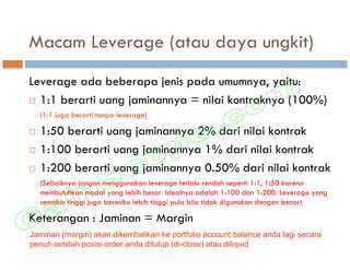 Macam Leverage (atau daya ungkit)
Leverage ada beberapa jenis pada umumnya, yaitu:
  1:1 berarti uang jaminannya = nilai kontraknya (100%)
  (1:1 juga berarti tanpa leverage)

  1:50 berarti uang jaminannya 2% dari nilai kontrak
  1:100 berarti uang jaminannya 1% dari nilai kontrak
  1:200 berarti uang jaminannya 0.50% dari nilai kontrak
  (Sebaiknya jangan menggunakan leverage terlalu rendah seperti 1:1, 1:50 karena
  membutuhkan modal yang lebih besar. Idealnya adalah 1:100 dan 1:200. Leverage yang
  semakin tinggi juga beresiko lebih tinggi pula bila tidak digunakan dengan benar)

Keterangan : Jaminan = Margin
Jaminan (margin) akan dikembalikan ke portfolio account balance anda lagi secara
penuh setelah posisi order anda ditutup (di-close) atau diliquid
 