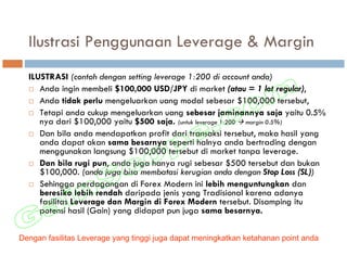 Ilustrasi Penggunaan Leverage & Margin
  ILUSTRASI (contoh dengan setting leverage 1:200 di account anda)
     Anda ingin membeli $100,000 USD/JPY di market (atau = 1 lot regular),
     Anda tidak perlu mengeluarkan uang modal sebesar $100,000 tersebut,
     Tetapi anda cukup mengeluarkan uang sebesar jaminannya saja yaitu 0.5%
     nya dari $100,000 yaitu $500 saja. (untuk leverage 1:200 margin 0.5%)
     Dan bila anda mendapatkan profit dari transaksi tersebut, maka hasil yang
     anda dapat akan sama besarnya seperti halnya anda bertrading dengan
     menggunakan langsung $100,000 tersebut di market tanpa leverage.
     Dan bila rugi pun, anda juga hanya rugi sebesar $500 tersebut dan bukan
     $100,000. (anda juga bisa membatasi kerugian anda dengan Stop Loss (SL))
     Sehingga perdagangan di Forex Modern ini lebih menguntungkan dan
     beresiko lebih rendah daripada jenis yang Tradisional karena adanya
     fasilitas Leverage dan Margin di Forex Modern tersebut. Disamping itu
     potensi hasil (Gain) yang didapat pun juga sama besarnya.

Dengan fasilitas Leverage yang tinggi juga dapat meningkatkan ketahanan point anda
 