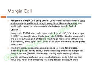 Margin Call
 Pengertian Margin Call yang umum: yaitu suatu keadaan dimana uang
 equity anda drop dibawah margin yang dibutuhkan (akibat loss), dan
 posisi anda dapat terclose otomatis bila terkena Margin Call ini
 Contoh :
 Uang anda $3000, dan anda open posisi 1 lot di USD/JPY di leverage
 1:100 (1%), Margin yang dibutuhkan yaitu $1000. Jika sisa uang equity
 anda tersebut turun akibat floating loss hingga menyentuh $1000 atau
 dibawahnya, maka open posisi anda akan diclose otomatis secara paksa
 oleh system.
 Jika bertrading, jangan menggunakan rasio lot yang terlalu besar
 dibanding modal equity anda, karena anda dapat terkena margin call
 dengan mudah. (Kecuali bila strategi trading anda memungkinkan)
 Margin Call juga berfungsi agar membatasi uang anda tidak menjadi
 minus atau habis akibat floating loss yang terjadi di account anda
 