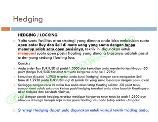 Hedging
 HEDGING / LOCKING
 Yaitu suatu fasilitas atau strategi yang dimana anda bisa melakukan suatu
 open order Buy dan Sell di mata uang yang sama dengan tanpa
 menutup salah satu open posisinya, teknik ini digunakan untuk
 mengunci suatu open posisi floating yang dimana biasanya adalah posisi
 order yang sedang floating loss.
 Contoh :
 Anda order Buy EUR/USD di posisi 1.3000 dan kemudian anda menderita loss hingga -50
 point (harga EUR/USD tersebut ternyata bergerak drop ke 1.2950)
 kemudian di posisi 1.2950 tersebut anda kunci (hedging) dengan cara mengorder Sell
 baru di 1.2950 pada EUR/USD lagi di jumlah lot yang sama besarnya dengan posisi awal
 Sehingga dengan cara ini maka loss anda akan tetap floating sekitar -50 point terus,
 sampai nanti salah satu atau kedua posisi hedging tersebut anda close barulah floatingnya
 akan terbuka dan berubah nilainya.
 Jadi dengan contoh hedging tersebut meskipun harganya turun terus ke arah 1.2300 pun
 ataupun di harga berapa saja maka posisi floating loss anda tetap sekitar -50 point.

 Strategi Hedging dapat pula digunakan untuk variasi teknik trading anda.
 