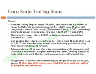 Cara Kerja Trailing Stops
Contoh :
  Anda set Trailing Stops di angka 20 points, dan Anda order Buy market di
  harga 1.3000 , bila kemudian harga naik ke 1.3021 maka TS akan aktif
  dengan cara men-set Stop Lossnya (SL) otomatis di harga 1.3001 (melindungi
  profit anda dengan jarak 20 pips, yaitu dari 1.3021-20 = 1 pips profit)
  Bila kemudian harga naik ke 1.3030 maka SL anda akan otomatis ikut
  dinaikkan di 1.3010
  dan apabila dari 1.3030 tersebut turun ke 1.3015 maka SL anda akan tetap
  di 1.3010 dan tidak ikut turun, karena untuk melindungi profit anda yang
  telah dikunci oleh fungsi TS tersebut.
  Sehingga dengan TS ini juga bisa untuk mendapatkan profit secara maximal
  (terutama di saat market bergerak trending atau hectic/kencang. Dengan TS
  anda tidak perlu kuatir floating profit anda akan berbalik menjadi loss)

  Penggunaan TS ini harus anda pertimbangkan dengan keadaan pasar juga,
  karena TS akan bisa aktif setelah menyentuh titik point profit dari setting
  TS yang kita set sebelumnya.
 