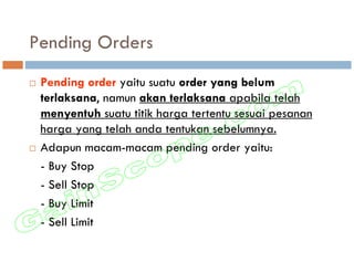 Pending Orders
 Pending order yaitu suatu order yang belum
 terlaksana, namun akan terlaksana apabila telah
 menyentuh suatu titik harga tertentu sesuai pesanan
 harga yang telah anda tentukan sebelumnya.
 Adapun macam-macam pending order yaitu:
 - Buy Stop
 - Sell Stop
 - Buy Limit
 - Sell Limit
 