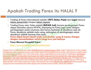 Apakah Trading Forex itu HALAL ?
         Trading di Forex International adalah 100% Bebas Pajak dan Legal menurut
         hukum pemerintah maupun hukum agama
         Trading Forex atau Valas adalah BUKAN Judi, karena perdagangan Forex
         dapat dianalisa secara NYATA, disamping itu Forex juga sama dengan
         perdagangan pada umumnya dan hanya berbeda di obyeknya saja (di
         Forex obyeknya adalah mata uang, sedangkan di perdagangan umum
         obyeknya adalah barang atau jasa).
         Forex dapat berarti ibarat anda menukarkan uang di money changer
         dengan memanfaatkan selisih harga kurs jual belinya
         Forex Menurut Perspektif Islam:
         http://www.gainscope.com/islamforex.html

Trading Forex di GainScope.com adalah BUKAN bentuk Investasi ataupun HYIP, tetapi Trading Forex di kami adalah
Perdagangan mata uang yang dimana anda sendiri yang mentransaksikannya di market, oleh karena itu segala resiko
dan keuntungannya adalah murni dari anda sendiri yang mengendalikannya secara penuh ! Sedangkan perusahaan
broker kami HANYA mendapatkan keuntungan dari selisih harga jual dan beli (spread) dari mata uang yang anda
transaksikan. Dan tidak ada pajak ataupun komisi tambahan lagi yang dibebankan kepada anda. Sehingga tidak ada
alasan bagi perusahaan kami untuk melarikan dana klien seperti halnya perusahaan investasi ataupun HYIP yang
dapat beresiko untuk kalah trading dan kolaps. Perusahaan kami hanya MEDIATOR JEMBATAN anda ke pasar mata
uang dunia dan mempertemukan antara penjual dan pembeli secara otomatis, online dan realtime !
 