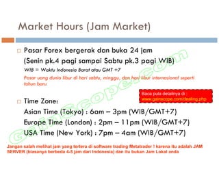 Market Hours (Jam Market)
       Pasar Forex bergerak dan buka 24 jam
       (Senin pk.4 pagi sampai Sabtu pk.3 pagi WIB)
       WIB = Waktu Indonesia Barat atau GMT +7
       Pasar uang dunia libur di hari sabtu, minggu, dan hari libur internasional seperti
       tahun baru
                                                               Baca pula detailnya di :
                                                               www.gainscope.com/dealing.php
       Time Zone:
       Asian Time (Tokyo) : 6am – 3pm (WIB/GMT+7)
       Europe Time (London) : 2pm – 11pm (WIB/GMT+7)
       USA Time (New York) : 7pm – 4am (WIB/GMT+7)
Jangan salah melihat jam yang tertera di software trading Metatrader ! karena itu adalah JAM
SERVER (biasanya berbeda 4-5 jam dari Indonesia) dan itu bukan Jam Lokal anda
 