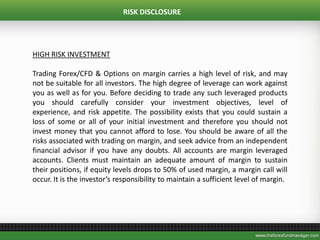 RISK DISCLOSURE
HIGH RISK INVESTMENT
Trading Forex/CFD & Options on margin carries a high level of risk, and may
not be suitable for all investors. The high degree of leverage can work against
you as well as for you. Before deciding to trade any such leveraged products
you should carefully consider your investment objectives, level of
experience, and risk appetite. The possibility exists that you could sustain a
loss of some or all of your initial investment and therefore you should not
invest money that you cannot afford to lose. You should be aware of all the
risks associated with trading on margin, and seek advice from an independent
financial advisor if you have any doubts. All accounts are margin leveraged
accounts. Clients must maintain an adequate amount of margin to sustain
their positions, if equity levels drops to 50% of used margin, a margin call will
occur. It is the investor’s responsibility to maintain a sufficient level of margin.
 