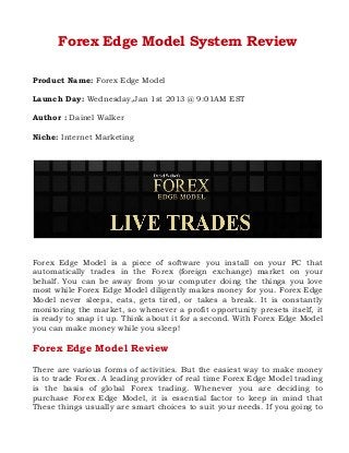 Forex Edge Model System Review
Product Name: Forex Edge Model
Launch Day: Wednesday,Jan 1st 2013 @ 9:01AM EST
Author : Dainel Walker
Niche: Internet Marketing

Forex Edge Model is a piece of software you install on your PC that
automatically trades in the Forex (foreign exchange) market on your
behalf. You can be away from your computer doing the things you love
most while Forex Edge Model diligently makes money for you. Forex Edge
Model never sleeps, eats, gets tired, or takes a break. It is constantly
monitoring the market, so whenever a profit opportunity presets itself, it
is ready to snap it up. Think about it for a second. With Forex Edge Model
you can make money while you sleep!

Forex Edge Model Review
There are various forms of activities. But the easiest way to make money
is to trade Forex. A leading provider of real time Forex Edge Model trading
is the basis of global Forex trading. Whenever you are deciding to
purchase Forex Edge Model, it is essential factor to keep in mind that
These things usually are smart choices to suit your needs. If you going to

 
