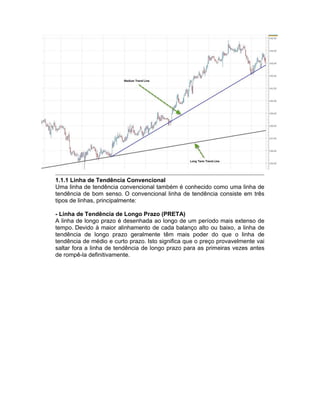 1.1.1 Linha de Tendência Convencional
Uma linha de tendência convencional também é conhecido como uma linha de
tendência de bom senso. O convencional linha de tendência consiste em três
tipos de linhas, principalmente:
- Linha de Tendência de Longo Prazo (PRETA)
A linha de longo prazo é desenhada ao longo de um período mais extenso de
tempo. Devido à maior alinhamento de cada balanço alto ou baixo, a linha de
tendência de longo prazo geralmente têm mais poder do que o linha de
tendência de médio e curto prazo. Isto significa que o preço provavelmente vai
saltar fora a linha de tendência de longo prazo para as primeiras vezes antes
de rompê-la definitivamente.
 