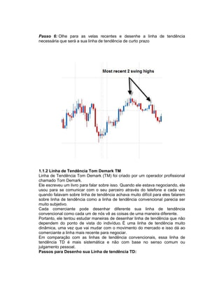 Passo 6: Olhe para as velas recentes e desenhe a linha de tendência
necessária que será a sua linha de tendência de curto prazo
1.1.2 Linha de Tendência Tom Demark TM
Linha de Tendência Tom Demark (TM) foi criado por um operador profissional
chamado Tom Demark.
Ele escreveu um livro para falar sobre isso. Quando ele estava negociando, ele
usou para se comunicar com o seu parceiro através do telefone e cada vez
quando falavam sobre linha de tendência achava muito difícil para eles falarem
sobre linha de tendência como a linha de tendência convencional parecia ser
muito subjetivo.
Cada comerciante pode desenhar diferente sua linha de tendência
convencional como cada um de nós vê as coisas de uma maneira diferente.
Portanto, ele tentou estudar maneiras de desenhar linha de tendência que não
dependem do ponto de vista do indivíduo. É uma linha de tendência muito
dinâmica, uma vez que vai mudar com o movimento do mercado e isso dá ao
comerciante a linha mais recente para negociar.
Em comparação com as linhas de tendência convencionais, essa linha de
tendência TD é mais sistemática e não com base no senso comum ou
julgamento pessoal.
Passos para Desenho sua Linha de tendência TD:
 