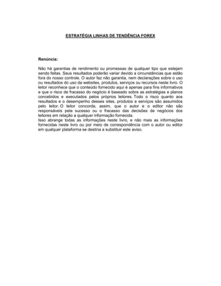 ESTRATÉGIA LINHAS DE TENDÊNCIA FOREX
Renúncia:
Não há garantias de rendimento ou promessas de qualquer tipo que estejam
sendo feitas. Seus resultados poderão variar devido a circunstâncias que estão
fora do nosso controle. O autor faz não garantia, nem declarações sobre o uso
ou resultados do uso da websites, produtos, serviços ou recursos neste livro. O
leitor reconhece que o conteúdo fornecido aqui é apenas para fins informativos
e que o risco de fracasso do negócio é baseado sobre as estratégias e planos
concebidos e executados pelos próprios leitores. Todo o risco quanto aos
resultados e o desempenho desses sites, produtos e serviços são assumidos
pelo leitor. O leitor concorda, assim, que o autor e o editor não são
responsáveis pela sucesso ou o fracasso das decisões de negócios dos
leitores em relação a qualquer informação fornecida.
Isso abrange todas as informações neste livro, e não mais as informações
fornecidas neste livro ou por meio de correspondência com o autor ou editor
em qualquer plataforma se destina a substituir este aviso.
 