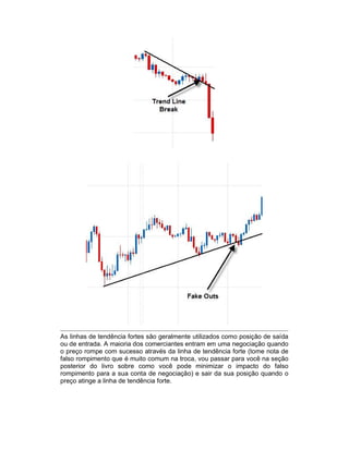 As linhas de tendência fortes são geralmente utilizados como posição de saída
ou de entrada. A maioria dos comerciantes entram em uma negociação quando
o preço rompe com sucesso através da linha de tendência forte (tome nota de
falso rompimento que é muito comum na troca, vou passar para você na seção
posterior do livro sobre como você pode minimizar o impacto do falso
rompimento para a sua conta de negociação) e sair da sua posição quando o
preço atinge a linha de tendência forte.
 