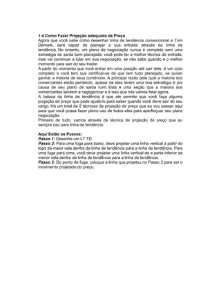 1.4 Como Fazer Projeção adequada de Preço
Agora que você sabe como desenhar linha de tendência convencional e Tom
Demark, será capaz de planejar a sua entrada através da linha de
tendência. No entanto, um plano de negociação nunca é completo sem uma
estratégia de saída bem planejada, você pode ter a melhor técnica de entrada,
mas vai continuar a lutar em sua negociação, se não sabe quando é o melhor
momento para sair do seu trader.
A partir do momento que você entrar em uma posição até sair dele, é um ciclo
completo e você tem que certificar-se de que tem tudo planejado, se quiser
ganhar a maioria de seus comércios. A principal razão pela qual a maioria dos
comerciantes estão perdendo, apesar de eles terem uma boa estratégia é por
causa de seu plano de saída ruim. Esta é uma seção que a maioria dos
comerciantes tendem a negligenciar e é isso que nós vamos falar agora.
A beleza da linha de tendência é que ele permite que você faça alguma
projeção de preço que pode ajudá-lo para saber quando você deve sair do seu
cargo. Há um total de 2 técnicas de projeção de preço que eu vou passar aqui
para que você possa fazer pleno uso de todos eles para aperfeiçoar seu plano
negociação.
Primeiro de tudo, vamos através da técnica de projeção de preço que eu
sempre uso para linha de tendência.
Aqui Estão os Passos:
Passo 1: Desenhe um LT TD.
Passo 2: Para uma fuga para baixo, deve projetar uma linha vertical a partir do
topo da maior vela dentro da linha de tendência para a linha de tendência. Para
uma fuga para cima, você deve projetar uma linha vertical de a parte inferior da
menor vela dentro da linha de tendência para a linha de tendência.
Passo 3: Do ponto de fuga, coloque a linha que projetou no Passo 2 para ver o
movimento projetado do preço.
 