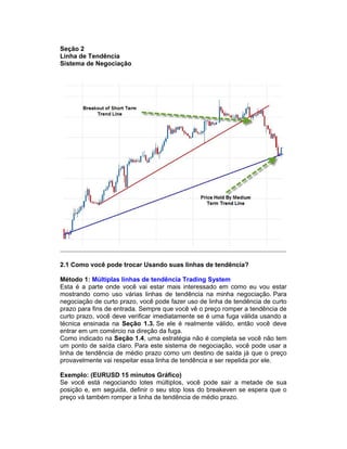 Seção 2
Linha de Tendência
Sistema de Negociação
2.1 Como você pode trocar Usando suas linhas de tendência?
Método 1: Múltiplas linhas de tendência Trading System
Esta é a parte onde você vai estar mais interessado em como eu vou estar
mostrando como uso várias linhas de tendência na minha negociação. Para
negociação de curto prazo, você pode fazer uso de linha de tendência de curto
prazo para fins de entrada. Sempre que você vê o preço romper a tendência de
curto prazo, você deve verificar imediatamente se é uma fuga válida usando a
técnica ensinada na Seção 1.3. Se ele é realmente válido, então você deve
entrar em um comércio na direção da fuga.
Como indicado na Seção 1.4, uma estratégia não é completa se você não tem
um ponto de saída claro. Para este sistema de negociação, você pode usar a
linha de tendência de médio prazo como um destino de saída já que o preço
provavelmente vai respeitar essa linha de tendência e ser repelida por ele.
Exemplo: (EURUSD 15 minutos Gráfico)
Se você está negociando lotes múltiplos, você pode sair a metade de sua
posição e, em seguida, definir o seu stop loss do breakeven se espera que o
preço vá também romper a linha de tendência de médio prazo.
 