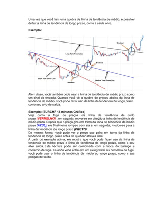 Uma vez que você tem uma quebra de linha de tendência de médio, é possível
definir a linha de tendência de longo prazo, como a saída alvo.
Exemplo:
Além disso, você também pode usar a linha de tendência de médio prazo como
um sinal de entrada. Quando você vê a quebra de preços abaixo da linha de
tendência de médio, você pode fazer uso da linha de tendência de longo prazo
como seu alvo de saída.
Exemplo: (EURCHF 15 minutos Gráfico)
Veja como a fuga de preços da linha de tendência de curto
prazo (VERMELHO) , em seguida, move-se em direção a linha de tendência de
médio prazo. Depois que o preço gira em torno da linha de tendência de médio
prazo (AZUL), ele finalmente rompeu com ela e, em seguida, mudou-se para a
linha de tendência de longo prazo (PRETO).
Da mesma forma, você pode ver o preço que paira em torno da linha de
tendência de longo prazo antes de quebrar através dela.
A partir do exemplo acima, ele mostra que você pode fazer uso da linha de
tendência de médio prazo e linha de tendência de longo prazo, como o seu
alvo saída. Esta técnica pode ser combinada com a troca do balanço e
comércio de fuga. Quando você entra em um swing trade ou comércio de fuga,
você pode usar o linha de tendência de médio ou longo prazo, como a sua
posição de saída.
 