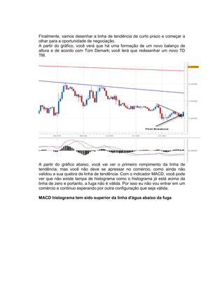 Finalmente, vamos desenhar a linha de tendência de curto prazo e começar a
olhar para a oportunidade de negociação.
A partir do gráfico, você verá que há uma formação de um novo balanço de
altura e de acordo com Tom Demark; você terá que redesenhar um novo TD
TM.
A partir do gráfico abaixo, você vai ver o primeiro rompimento da linha de
tendência, mas você não deve se apressar no comércio, como ainda não
validou a sua quebra de linha de tendência. Com o indicador MACD, você pode
ver que não existe tampa de histograma como o histograma já está acima da
linha de zero e portanto, a fuga não é válida. Por isso eu não vou entrar em um
comércio e continuo esperando por outra configuração que seja válida.
MACD histograma tem sido superior da linha d'água abaixo da fuga
 