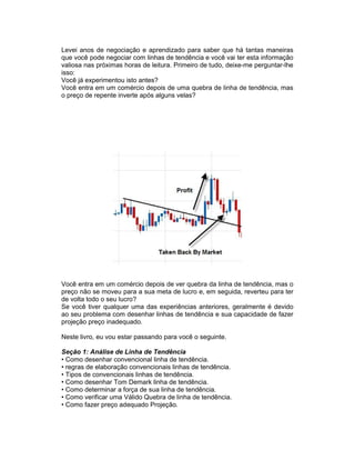 Levei anos de negociação e aprendizado para saber que há tantas maneiras
que você pode negociar com linhas de tendência e você vai ter esta informação
valiosa nas próximas horas de leitura. Primeiro de tudo, deixe-me perguntar-lhe
isso:
Você já experimentou isto antes?
Você entra em um comércio depois de uma quebra de linha de tendência, mas
o preço de repente inverte após alguns velas?
Você entra em um comércio depois de ver quebra da linha de tendência, mas o
preço não se moveu para a sua meta de lucro e, em seguida, reverteu para ter
de volta todo o seu lucro?
Se você tiver qualquer uma das experiências anteriores, geralmente é devido
ao seu problema com desenhar linhas de tendência e sua capacidade de fazer
projeção preço inadequado.
Neste livro, eu vou estar passando para você o seguinte.
Seção 1: Análise de Linha de Tendência
• Como desenhar convencional linha de tendência.
• regras de elaboração convencionais linhas de tendência.
• Tipos de convencionais linhas de tendência.
• Como desenhar Tom Demark linha de tendência.
• Como determinar a força de sua linha de tendência.
• Como verificar uma Válido Quebra de linha de tendência.
• Como fazer preço adequado Projeção.
 