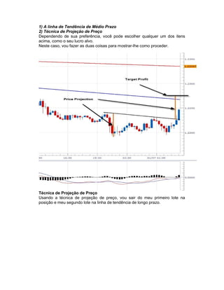 1) A linha de Tendência de Médio Prazo
2) Técnica de Projeção de Preço
Dependendo de sua preferência, você pode escolher qualquer um dos itens
acima, como o seu lucro alvo.
Neste caso, vou fazer as duas coisas para mostrar-lhe como proceder.
Técnica de Projeção de Preço
Usando a técnica de projeção de preço, vou sair do meu primeiro lote na
posição e meu segundo lote na linha de tendência de longo prazo.
 