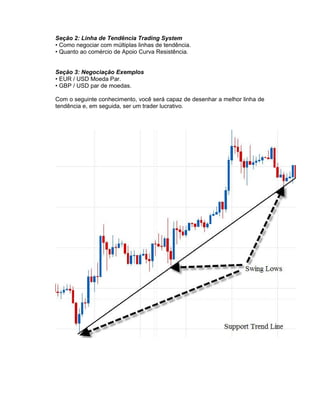 Seção 2: Linha de Tendência Trading System
• Como negociar com múltiplas linhas de tendência.
• Quanto ao comércio de Apoio Curva Resistência.
Seção 3: Negociação Exemplos
• EUR / USD Moeda Par.
• GBP / USD par de moedas.
Com o seguinte conhecimento, você será capaz de desenhar a melhor linha de
tendência e, em seguida, ser um trader lucrativo.
 