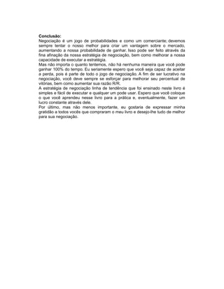 Conclusão:
Negociação é um jogo de probabilidades e como um comerciante; devemos
sempre tentar o nosso melhor para criar um vantagem sobre o mercado,
aumentando a nossa probabilidade de ganhar. Isso pode ser feito através da
fina afinação da nossa estratégia de negociação, bem como melhorar a nossa
capacidade de executar a estratégia.
Mas não importa o quanto tentemos, não há nenhuma maneira que você pode
ganhar 100% do tempo. Eu seriamente espero que você seja capaz de aceitar
a perda, pois é parte de todo o jogo de negociação. A fim de ser lucrativo na
negociação, você deve sempre se esforçar para melhorar seu percentual de
vitórias, bem como aumentar sua razão R/R.
A estratégia de negociação linha de tendência que foi ensinado neste livro é
simples e fácil de executar e qualquer um pode usar. Espero que você coloque
o que você aprendeu nesse livro para a prática e, eventualmente, fazer um
lucro constante através dele.
Por último, mas não menos importante, eu gostaria de expressar minha
gratidão a todos vocês que compraram o meu livro e desejo-lhe tudo de melhor
para sua negociação.
 