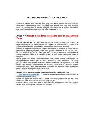 OUTROS RECURSOS ÚTEIS PARA VOCÊ
Estes são artigos mais lidos no meu blog e eu decidi colocá-los aqui para que
você possa se beneficiar deles. Eu passei pelo menos uma hora para escrever
cada um, encontrando a melhor imagem para você ver e espero seriamente
que possa se tornar um profissional bem sucedido um dia.
Artigo 1 º: Melhor Indicadores Revelados para Escalpelamento
Forex
Escalpelamento: No mercado cambial se tornou uma forma popular de
negociação entre os comerciantes. Isto é porque permite que o comerciante
possa ter lucro rápido, ficando fora do mercado em poucos minutos.
Devido à negociação de curto prazo envolvidos, a entrada e saída de sua
posição de negociação pode fazer uma grande diferença. A fim de ser capaz
de conduzir o scalp eficaz, você precisará da ajuda de vários indicadores de
escalpelamento forex que podem ajudar a criar uma vantagem sobre o
mercado.
Neste post, vou estar compartilhando com vocês vários indicadores de
escalpelamento forex que eu uso durante o meu comércio de scalp
próprio. Estes indicadores executam tarefas diferente para garantir que você
tenha uma melhor probabilidade de sucesso. Note que a utilização destes
indicadores não 100% de garantia de que você vai ter lucro como o comércio
pois o mesmo é um jogo de probabilidade.
Abaixo estão os indicadores de escalpelamento forex para usar
1) SAR Parabólico indicator : O PSAR é uma ferramenta que pode dar-lhe um
sinal de entrada ou saída.
O que você precisa é olhar para o PSAR para virar para o lado em seu favor
antes que você possa entrar em uma negociação.
Quanto à saída, você deve sair do seu comércio sempre que você vê o flipping
PSAR para o lado que é contra a sua posição.
 