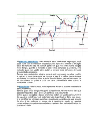 2) Indicador Estocástico : Para melhorar a sua precisão de negociação, você
pode fazer uso da indicador estocástico para ajudá-lo a mapear a situação
atual do mercado. Não há nenhum ponto em que você entra numa posição
muito tempo, quando o mercado já está sobre comprado e, portanto, este
indicador pode ser usado para ajudar a prevenir esse comércio de baixa
probabilidade vencedora.
Sempre que o estocástico atingir a zona de sobre comprado ou sobre vendido
e inverter, o preço geralmente vai retornar e este é o melhor momento para
você pegar o movimento. Com a ajuda do estocástico, você vai ser capaz de
ter uma clareza do gráfico e pode com certa probabilidade saber quando a
retração vai ocorrer.
3) Pivot Point : Não há nada mais importante do que o suporte e resistência
para um cambista.
Sempre que o preço atinge um suporte ou resistência, há uma chance para que
possa ser repelido e isso é o que um cambista está procurando.
Outras que as elevações e baixas anteriores, podem ser usadas como um nível
de suporte e resistência, você pode fazer uso do ponto pivot diária para ajudá-
lo a identificar os principais suportes e resistência . A razão pela qual o ponto
de pivô é tão poderosa é porque ele é geralmente usado por aqueles
comerciantes com muito poder aquisitivo e, portanto, tem mais significativos do
que outros níveis.
 