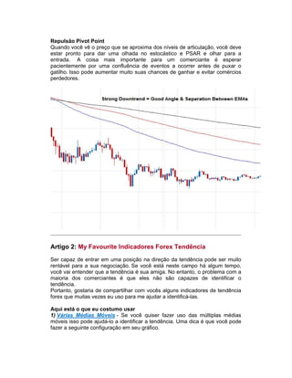 Repulsão Pivot Point
Quando você vê o preço que se aproxima dos níveis de articulação, você deve
estar pronto para dar uma olhada no estocástico e PSAR e olhar para a
entrada. A coisa mais importante para um comerciante é esperar
pacientemente por uma confluência de eventos a ocorrer antes de puxar o
gatilho. Isso pode aumentar muito suas chances de ganhar e evitar comércios
perdedores.
Artigo 2: My Favourite Indicadores Forex Tendência
Ser capaz de entrar em uma posição na direção da tendência pode ser muito
rentável para a sua negociação. Se você está neste campo há algum tempo,
você vai entender que a tendência é sua amiga. No entanto, o problema com a
maioria dos comerciantes é que eles não são capazes de identificar o
tendência.
Portanto, gostaria de compartilhar com vocês alguns indicadores de tendência
forex que muitas vezes eu uso para me ajudar a identificá-las.
Aqui está o que eu costumo usar
1) Várias Médias Móveis - Se você quiser fazer uso das múltiplas médias
móveis isso pode ajudá-lo a identificar a tendência. Uma dica é que você pode
fazer a seguinte configuração em seu gráfico.
 