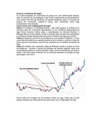 O que é o Comércio de Fuga?
É a súbita explosão do movimento de preços em uma determinada direção,
após um período de consolidação. Fuga Forex é geralmente acompanhada por
uma quebra de linha de tendência ou parede tendência após um período de
preços em movimento costado. O preço será transferido numa fuga
considerável numa direção.
Como lucrar com a Negociação de fuga?
Passo 1: Configurar um Bollinger Bands - Isso pode ajudá-lo a verificar se o
mercado está em movimento lateralmente ou em tendência. Negociação de
fuga Forex funciona melhor para a consolidação do mercado. Quando o
Bollinger Band é muito estreito, então o mercado está em fase de consolidação
e você deve prestar atenção para fora para o comércio de fuga para ocorrer.
Passo 2: Desenhe uma linha de tendência ou uma parede Tendência - O que
uma linha de tendência ou parede tendência faz é mostrar a você se a faixa de
preço está em movimento e permite que você tenha um medidor de direção da
fuga.
Passo 3: Cuidado com expansão súbita de Bollinger banda e quebra de linha
de tendência - Quando a banda de Bollinger de repente expandir após uma
consolidação estreita e o preço também violar a linha de tendência, ao mesmo
tempo, você deve estar entrando em um comércio baseado na direção do fuga
para pegar o seu lucro.
Acima está uma imagem de um comércio típico de fuga. Estes são os três
passos simples que você pode tomar para lucrar com a negociação de fuga.
 