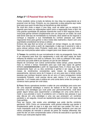 Artigo 5 º: É Possível Viver de Forex
Tenho recebido vários e-mails de leitores do meu blog me perguntando se é
possivel viver de forex. Portanto, eu vou responder a essa pergunta aqui neste
post para que quem lê este blog vai beneficiar-se dele também.
Se você tem vindo a seguir o meu blog, você vai saber que eu sempre fui
jogando para baixo as negociações sobre como a negociação forex é fácil. Há
uma grande quantidade de pessoas dizendo-lhe como é fácil negociar forex e
você pode ganhar dinheiro simplesmente com um clique de um botão. Se você
está tendo este tipo de mentalidade no momento, deve abster-se de negociar e
começar a reajustar a sua mentalidade. Eu conheci pessoas que estão
negociando forex para ganhar a vida e todos eles realmente o fazem com uma
quantidade considerável de tempo e esforço.
Embora não seja fácil se tornar um trader em tempo integral, ou até mesmo
fazer uma renda extra a partir de negociação, é algo que é possível e vale a
pena colocar esforço nisso. Portanto, neste post, vou destacar a você vários
fatos que você precisa saber sobre a viagem para viver desse comércio.
1) Tempo: Ao contrário do que normalmente é visto na propaganda, forex não
é um esquema para ficar rico rapidamente e você não será capaz de fazer
milhares de dólares num robô ou software. Se o robô ou software é tão capaz,
você acha que pode obtê-lo por apenas um par de cem dólares?
Depois de conversar com outros comerciantes neste campo, posso dizer-lhe
mais ou menos o tempo necessário para que você seja capaz de ganhar
dinheiro consistentemente a partir de negociação forex. A chave aqui não é
simplesmente fazer um ou dois comércios e ganhar; é ser capaz de gerar
meses de rendimentos consistentes após meses da negociação. Eu,
pessoalmente, demorei cerca de 9 meses a um ano para isso e várias outras
pessoas que conheço levaram cerca de um ano a 2 para conseguirem renda
consistente. Portanto, você precisa dar-se pelo menos 3 a 6 meses para
aprender, 3 a 6 meses para a prática em uma conta demo antes de começar a
comércio real e pensar em viver disso.
2) Foco: Novos operadores tendem a saltar de uma estratégia para outra sem
dar uma especial estratégia a chance de realizar. A fim de ser capaz de
encontrar uma estratégia que você pode usar permanentemente, você deve
gastar algum tempo para experimentar a estratégia em uma conta demo e
medir a sua precisão e lucro. O problema com a maioria das pessoas é que
elas dão-se em uma estratégia e uma vez que produzem um comércio
perdedor e, em seguida, movem-se rapidamente para encontrar outra que seja
mais perfeita.
Para ser franco, não existe uma estratégia que pode dar-lhe comércio
ganhando 100%. Como um comerciante, você precisa entender que perder é
simplesmente parte do jogo e é algo que você tem que aceitar. Por isso, é
muito importante você se concentrar numa estratégia, tentando com isso em
vários condições de mercado e através de pares de moedas diferentes. Isto
pode lhe dar um bom compreensão sobre a forma de executá-la e que tipo de
retorno que você pode esperar dela.
 