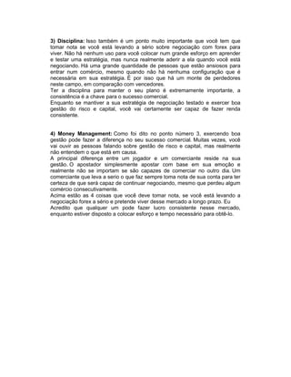 3) Disciplina: Isso também é um ponto muito importante que você tem que
tomar nota se você está levando a sério sobre negociação com forex para
viver. Não há nenhum uso para você colocar num grande esforço em aprender
e testar uma estratégia, mas nunca realmente aderir a ela quando você está
negociando. Há uma grande quantidade de pessoas que estão ansiosos para
entrar num comércio, mesmo quando não há nenhuma configuração que é
necessária em sua estratégia. É por isso que há um monte de perdedores
neste campo, em comparação com vencedores.
Ter a disciplina para manter o seu plano é extremamente importante, a
consistência é a chave para o sucesso comercial.
Enquanto se mantiver a sua estratégia de negociação testado e exercer boa
gestão do risco e capital, você vai certamente ser capaz de fazer renda
consistente.
4) Money Management: Como foi dito no ponto número 3, exercendo boa
gestão pode fazer a diferença no seu sucesso comercial. Muitas vezes, você
vai ouvir as pessoas falando sobre gestão de risco e capital, mas realmente
não entendem o que está em causa.
A principal diferença entre um jogador e um comerciante reside na sua
gestão. O apostador simplesmente apostar com base em sua emoção e
realmente não se importam se são capazes de comerciar no outro dia. Um
comerciante que leva a serio o que faz sempre toma nota de sua conta para ter
certeza de que será capaz de continuar negociando, mesmo que perdeu algum
comércio consecutivamente.
Acima estão as 4 coisas que você deve tomar nota, se você está levando a
negociação forex a sério e pretende viver desse mercado a longo prazo. Eu
Acredito que qualquer um pode fazer lucro consistente nesse mercado,
enquanto estiver disposto a colocar esforço e tempo necessário para obtê-lo.
 