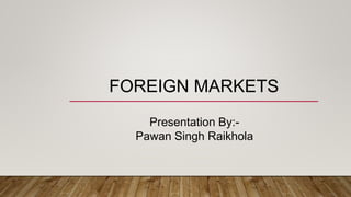 FOREIGN MARKETS
Presentation By:-
Pawan Singh Raikhola
 
