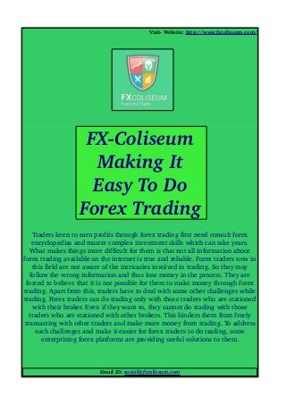 Visit­ Website: http://www.fxcoliseum.com/
Traders keen to earn profits through forex trading first need consult forex 
encyclopedias and master complex investment skills which can take years. 
What makes things more difficult for them is that not all information about 
forex trading available on the internet is true and reliable. Forex traders new in 
this field are not aware of the intricacies involved in trading. So they may 
follow the wrong information and thus lose money in the process. They are 
forced to believe that it is not possible for them to make money through forex 
trading. Apart from this, traders have to deal with some other challenges while 
trading. Forex traders can do trading only with those traders who are stationed 
with their broker. Even if they want to, they cannot do trading with those 
traders who are stationed with other brokers. This hinders them from freely 
transacting with other traders and make more money from trading. To address 
such challenges and make it easier for forex traders to do trading, some 
enterprising forex platforms are providing useful solutions to them.
Email ID: social@fxcoliseum.com
FX­Coliseum 
Making It 
Easy To Do 
Forex Trading
 